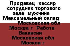 Продавец -кассир, сотрудник торгового зала (мужчина) › Максимальный оклад ­ 42 000 - Московская обл., Москва г. Работа » Вакансии   . Московская обл.,Москва г.